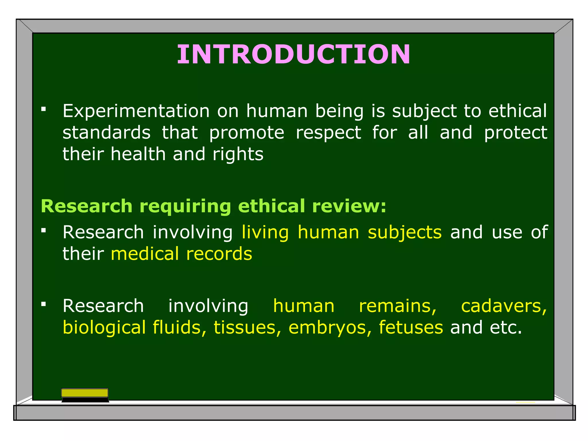 INTRODUCTION
 Experimentation on human being is subject to ethical
standards that promote respect for all and protect
their health and rights
Research requiring ethical review:
 Research involving living human subjects and use of
their medical records
 Research involving human remains, cadavers,
biological fluids, tissues, embryos, fetuses and etc.
 