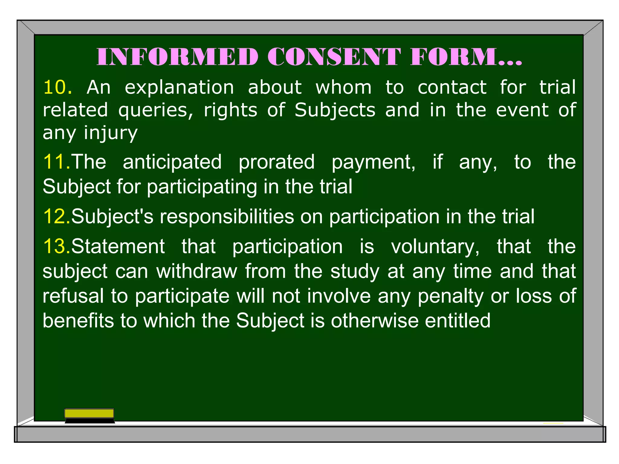 INFORMED CONSENT FORM…
10. An explanation about whom to contact for trial
related queries, rights of Subjects and in the event of
any injury
11.The anticipated prorated payment, if any, to the
Subject for participating in the trial
12.Subject's responsibilities on participation in the trial
13.Statement that participation is voluntary, that the
subject can withdraw from the study at any time and that
refusal to participate will not involve any penalty or loss of
benefits to which the Subject is otherwise entitled
 