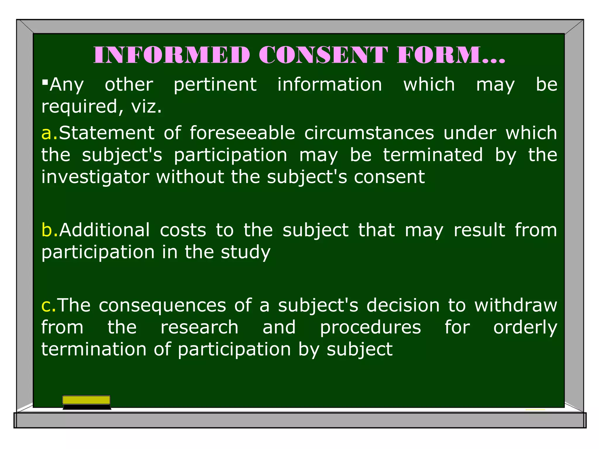 INFORMED CONSENT FORM…
Any other pertinent information which may be
required, viz.
a.Statement of foreseeable circumstances under which
the subject's participation may be terminated by the
investigator without the subject's consent
b.Additional costs to the subject that may result from
participation in the study
c.The consequences of a subject's decision to withdraw
from the research and procedures for orderly
termination of participation by subject
 