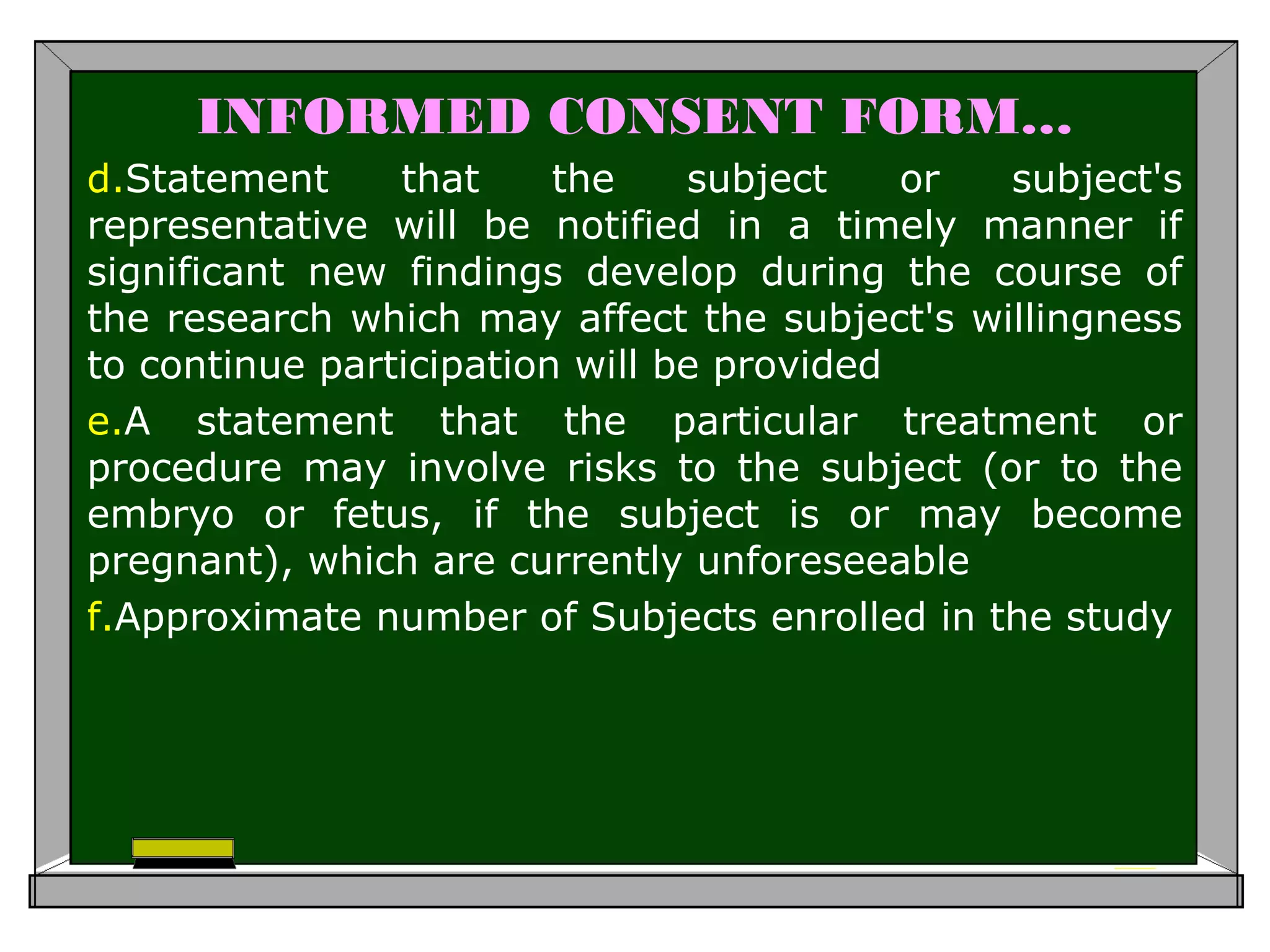 INFORMED CONSENT FORM…
d.Statement that the subject or subject's
representative will be notified in a timely manner if
significant new findings develop during the course of
the research which may affect the subject's willingness
to continue participation will be provided
e.A statement that the particular treatment or
procedure may involve risks to the subject (or to the
embryo or fetus, if the subject is or may become
pregnant), which are currently unforeseeable
f.Approximate number of Subjects enrolled in the study
 