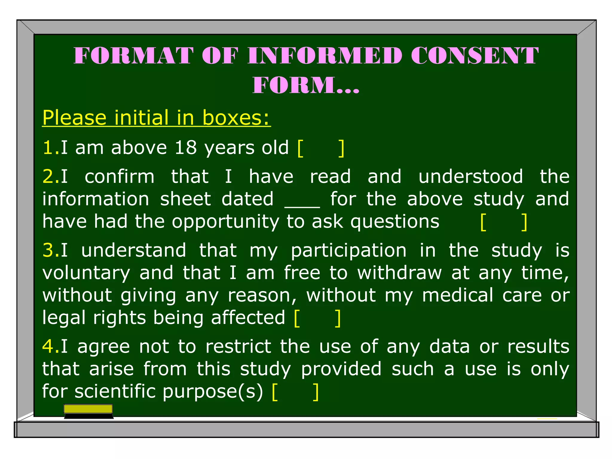 FORMAT OF INFORMED CONSENT
FORM…
Please initial in boxes:
1.I am above 18 years old [ ]
2.I confirm that I have read and understood the
information sheet dated ___ for the above study and
have had the opportunity to ask questions [ ]
3.I understand that my participation in the study is
voluntary and that I am free to withdraw at any time,
without giving any reason, without my medical care or
legal rights being affected [ ]
4.I agree not to restrict the use of any data or results
that arise from this study provided such a use is only
for scientific purpose(s) [ ]
 