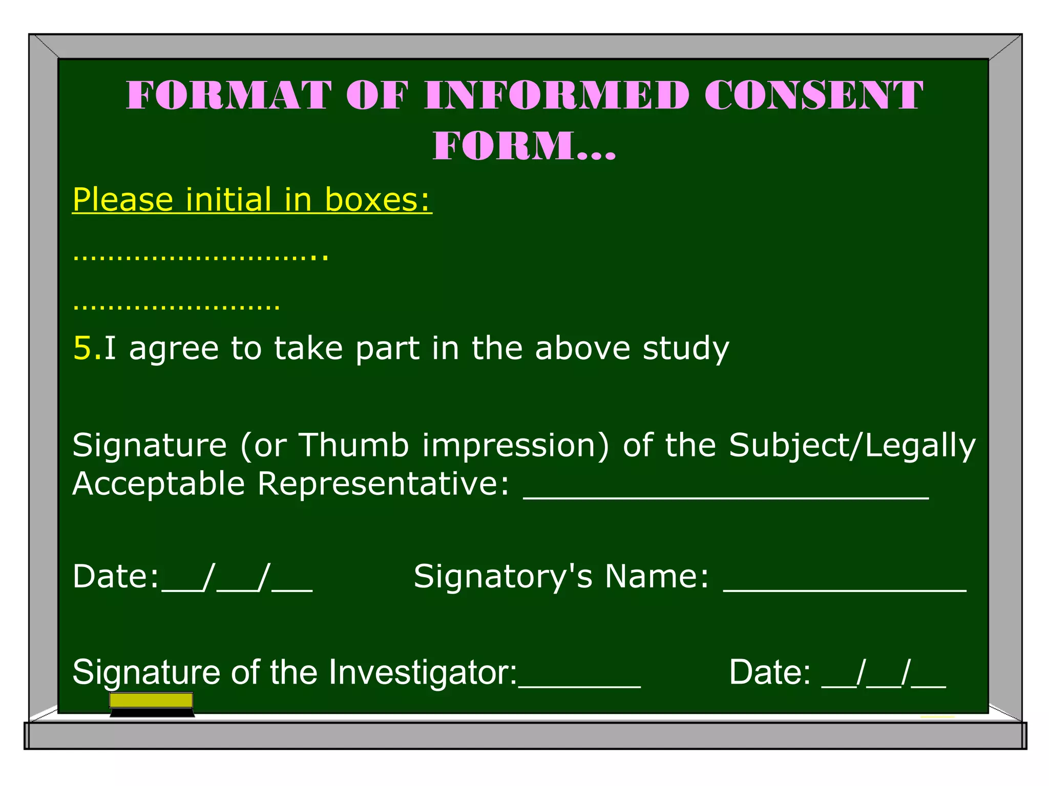 FORMAT OF INFORMED CONSENT
FORM…
Please initial in boxes:
………………………..
……………………
5.I agree to take part in the above study
Signature (or Thumb impression) of the Subject/Legally
Acceptable Representative: ____________________
Date:__/__/__ Signatory's Name: ____________
Signature of the Investigator:_______ Date: __/__/__
 