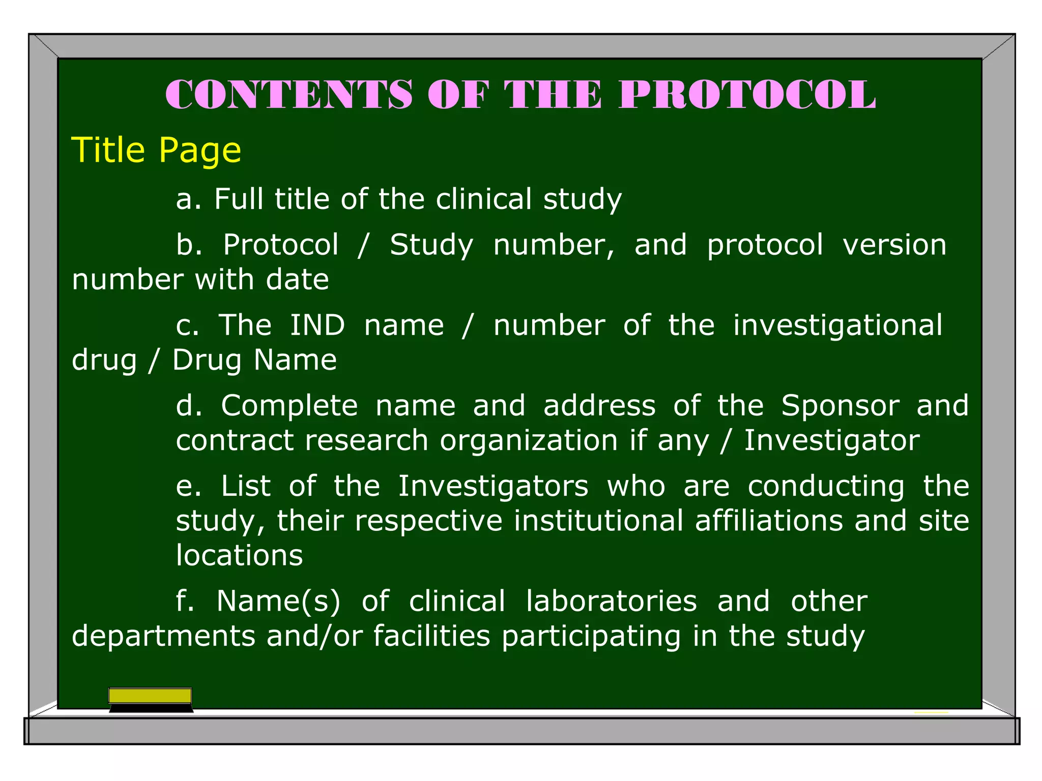 CONTENTS OF THE PROTOCOL
Title Page
a. Full title of the clinical study
b. Protocol / Study number, and protocol version
number with date
c. The IND name / number of the investigational
drug / Drug Name
d. Complete name and address of the Sponsor and
contract research organization if any / Investigator
e. List of the Investigators who are conducting the
study, their respective institutional affiliations and site
locations
f. Name(s) of clinical laboratories and other
departments and/or facilities participating in the study
 