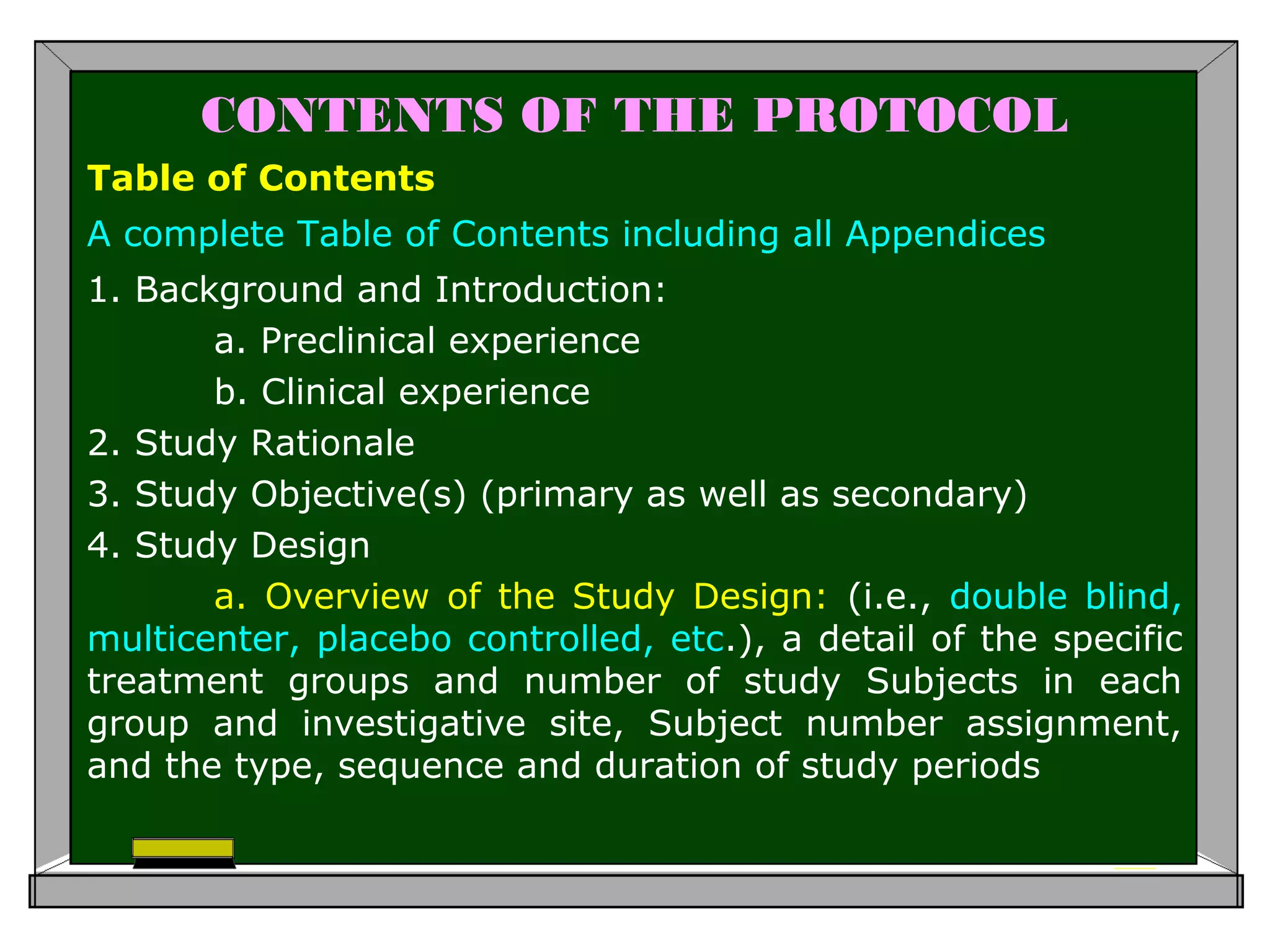 CONTENTS OF THE PROTOCOL
Table of Contents
A complete Table of Contents including all Appendices
1. Background and Introduction:
a. Preclinical experience
b. Clinical experience
2. Study Rationale
3. Study Objective(s) (primary as well as secondary)
4. Study Design
a. Overview of the Study Design: (i.e., double blind,
multicenter, placebo controlled, etc.), a detail of the specific
treatment groups and number of study Subjects in each
group and investigative site, Subject number assignment,
and the type, sequence and duration of study periods
 