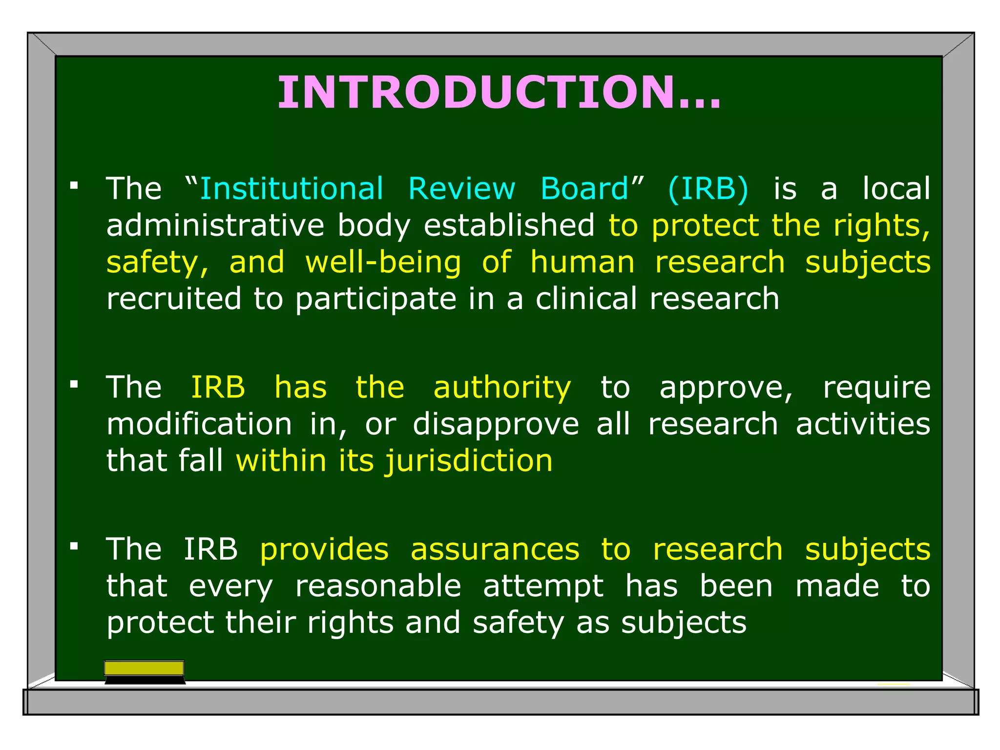 INTRODUCTION…
 The “Institutional Review Board” (IRB) is a local
administrative body established to protect the rights,
safety, and well-being of human research subjects
recruited to participate in a clinical research
 The IRB has the authority to approve, require
modification in, or disapprove all research activities
that fall within its jurisdiction
 The IRB provides assurances to research subjects
that every reasonable attempt has been made to
protect their rights and safety as subjects
 