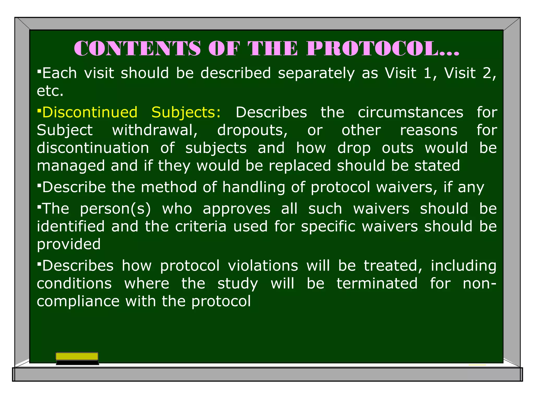 CONTENTS OF THE PROTOCOL…
Each visit should be described separately as Visit 1, Visit 2,
etc.
Discontinued Subjects: Describes the circumstances for
Subject withdrawal, dropouts, or other reasons for
discontinuation of subjects and how drop outs would be
managed and if they would be replaced should be stated
Describe the method of handling of protocol waivers, if any
The person(s) who approves all such waivers should be
identified and the criteria used for specific waivers should be
provided
Describes how protocol violations will be treated, including
conditions where the study will be terminated for non-
compliance with the protocol
 