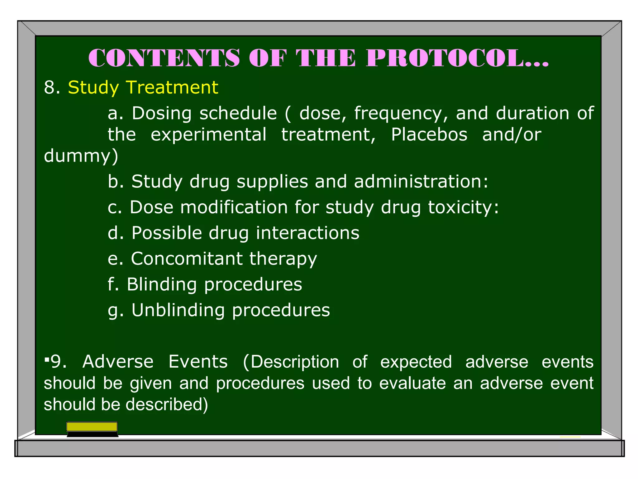 CONTENTS OF THE PROTOCOL…
8. Study Treatment
a. Dosing schedule ( dose, frequency, and duration of
the experimental treatment, Placebos and/or
dummy)
b. Study drug supplies and administration:
c. Dose modification for study drug toxicity:
d. Possible drug interactions
e. Concomitant therapy
f. Blinding procedures
g. Unblinding procedures
9. Adverse Events (Description of expected adverse events
should be given and procedures used to evaluate an adverse event
should be described)
 