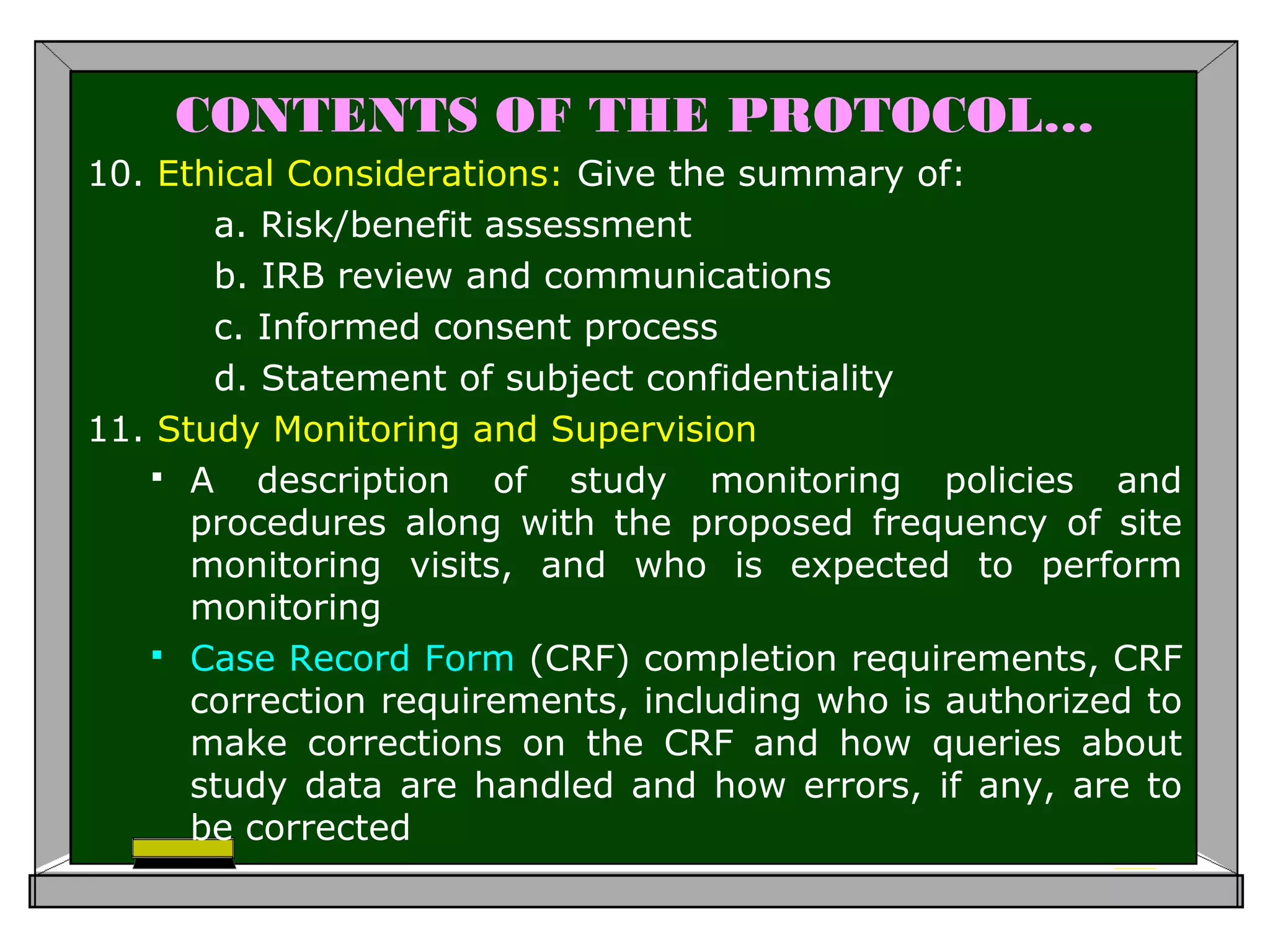 CONTENTS OF THE PROTOCOL…
10. Ethical Considerations: Give the summary of:
a. Risk/benefit assessment
b. IRB review and communications
c. Informed consent process
d. Statement of subject confidentiality
11. Study Monitoring and Supervision
 A description of study monitoring policies and
procedures along with the proposed frequency of site
monitoring visits, and who is expected to perform
monitoring
 Case Record Form (CRF) completion requirements, CRF
correction requirements, including who is authorized to
make corrections on the CRF and how queries about
study data are handled and how errors, if any, are to
be corrected
 