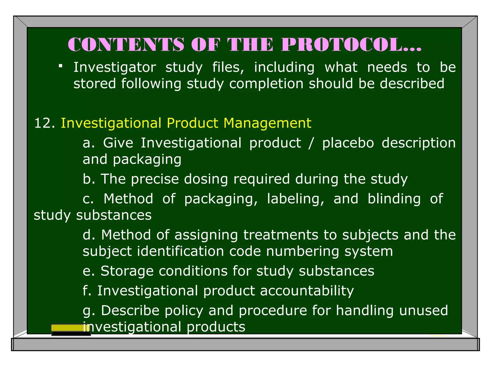 CONTENTS OF THE PROTOCOL…
 Investigator study files, including what needs to be
stored following study completion should be described
12. Investigational Product Management
a. Give Investigational product / placebo description
and packaging
b. The precise dosing required during the study
c. Method of packaging, labeling, and blinding of
study substances
d. Method of assigning treatments to subjects and the
subject identification code numbering system
e. Storage conditions for study substances
f. Investigational product accountability
g. Describe policy and procedure for handling unused
investigational products
 