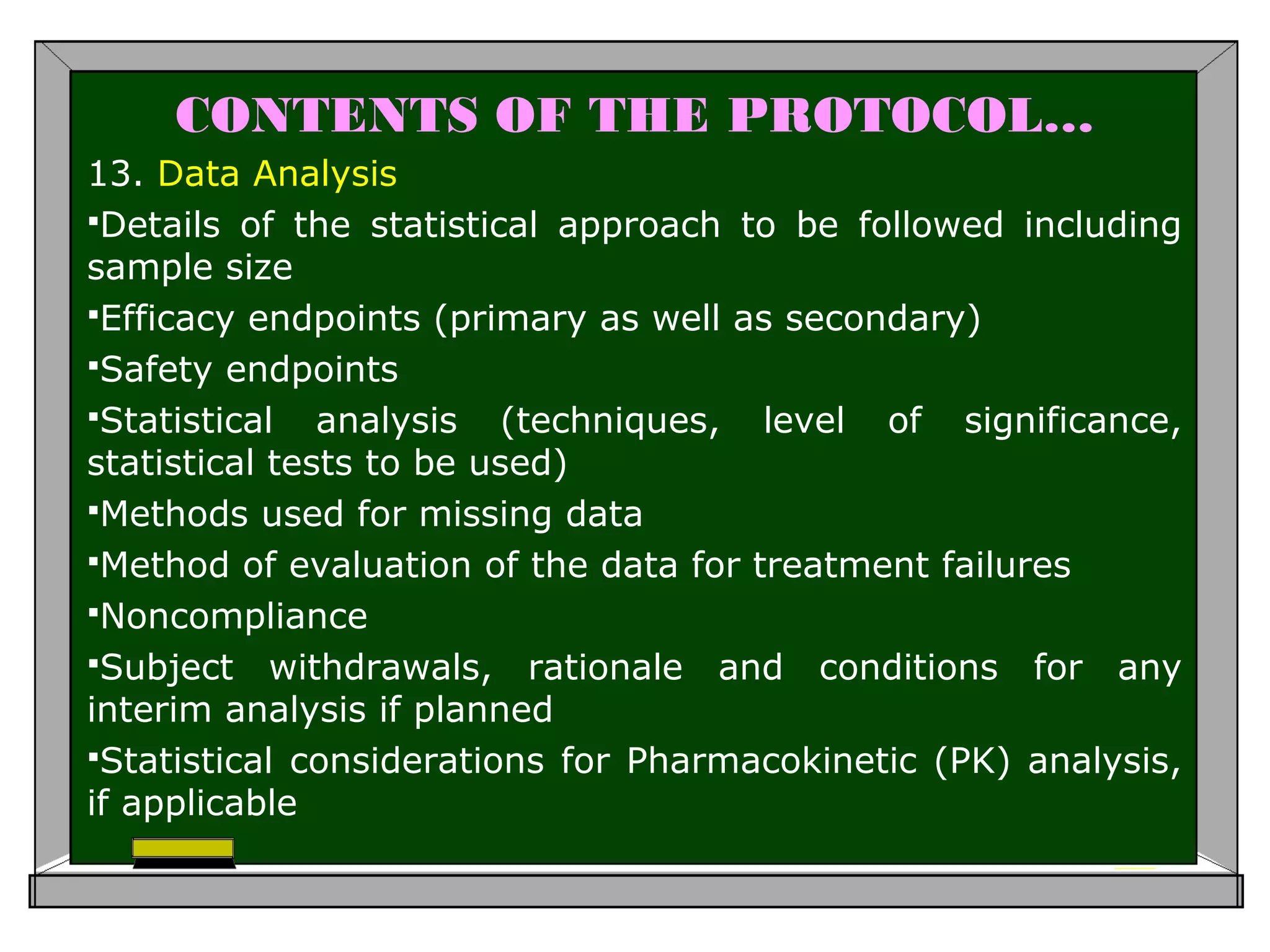 CONTENTS OF THE PROTOCOL…
13. Data Analysis
Details of the statistical approach to be followed including
sample size
Efficacy endpoints (primary as well as secondary)
Safety endpoints
Statistical analysis (techniques, level of significance,
statistical tests to be used)
Methods used for missing data
Method of evaluation of the data for treatment failures
Noncompliance
Subject withdrawals, rationale and conditions for any
interim analysis if planned
Statistical considerations for Pharmacokinetic (PK) analysis,
if applicable
 