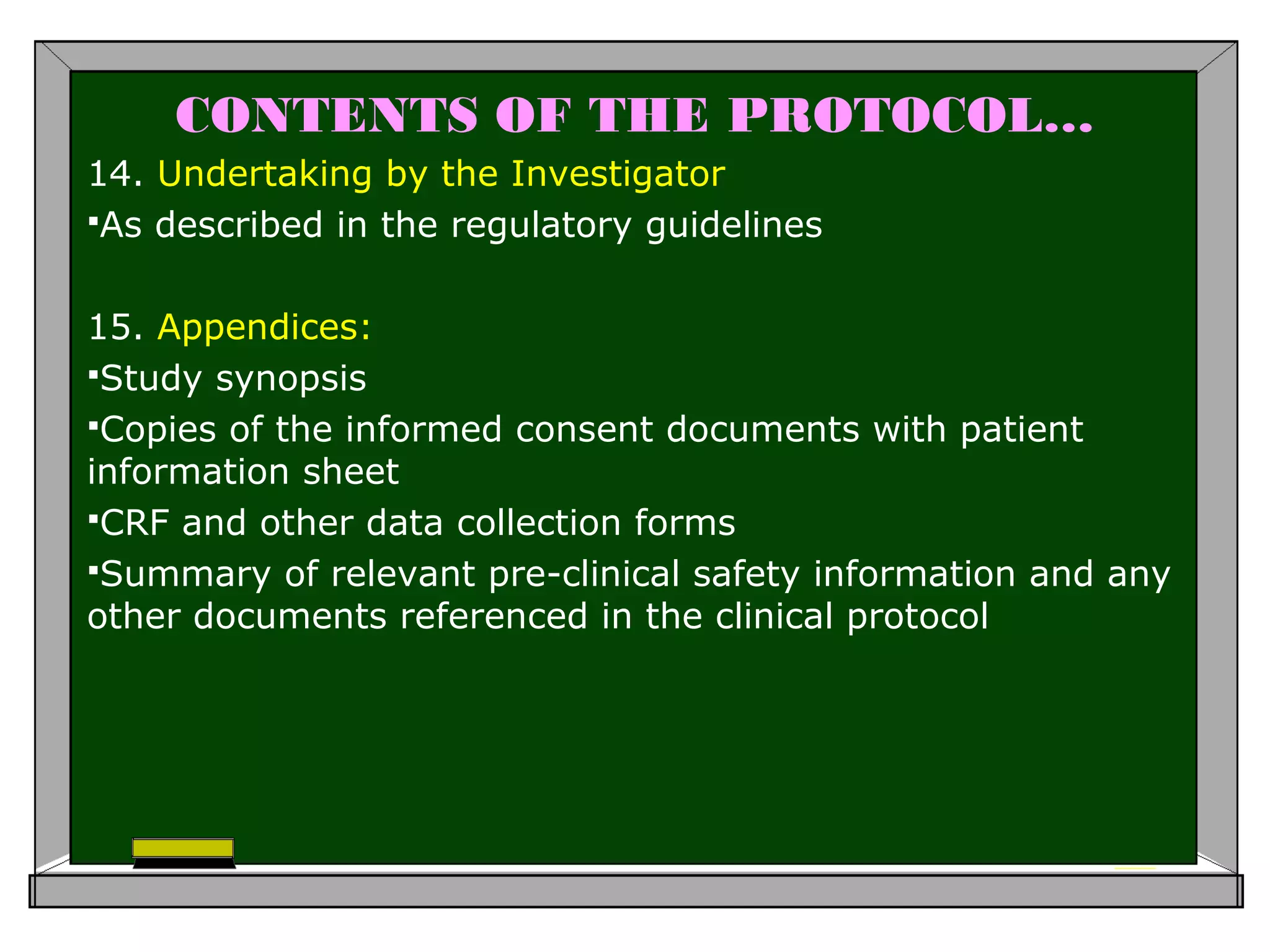 CONTENTS OF THE PROTOCOL…
14. Undertaking by the Investigator
As described in the regulatory guidelines
15. Appendices:
Study synopsis
Copies of the informed consent documents with patient
information sheet
CRF and other data collection forms
Summary of relevant pre-clinical safety information and any
other documents referenced in the clinical protocol
 