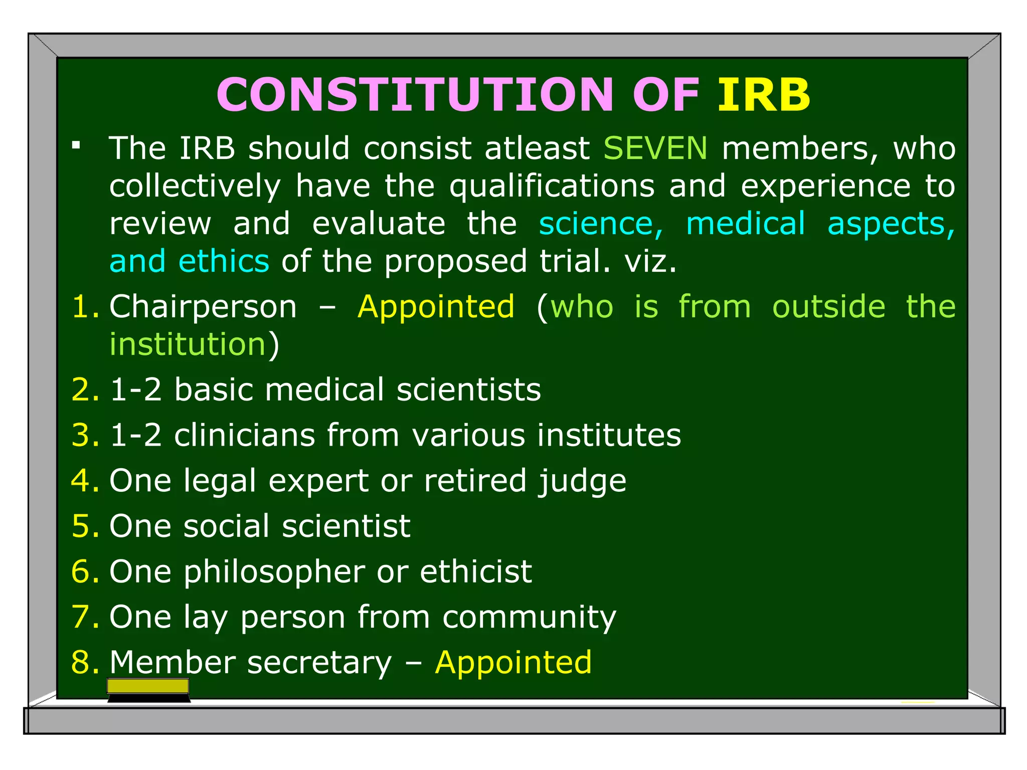 CONSTITUTION OF IRB
 The IRB should consist atleast SEVEN members, who
collectively have the qualifications and experience to
review and evaluate the science, medical aspects,
and ethics of the proposed trial. viz.
1. Chairperson – Appointed (who is from outside the
institution)
2. 1-2 basic medical scientists
3. 1-2 clinicians from various institutes
4. One legal expert or retired judge
5. One social scientist
6. One philosopher or ethicist
7. One lay person from community
8. Member secretary – Appointed
 