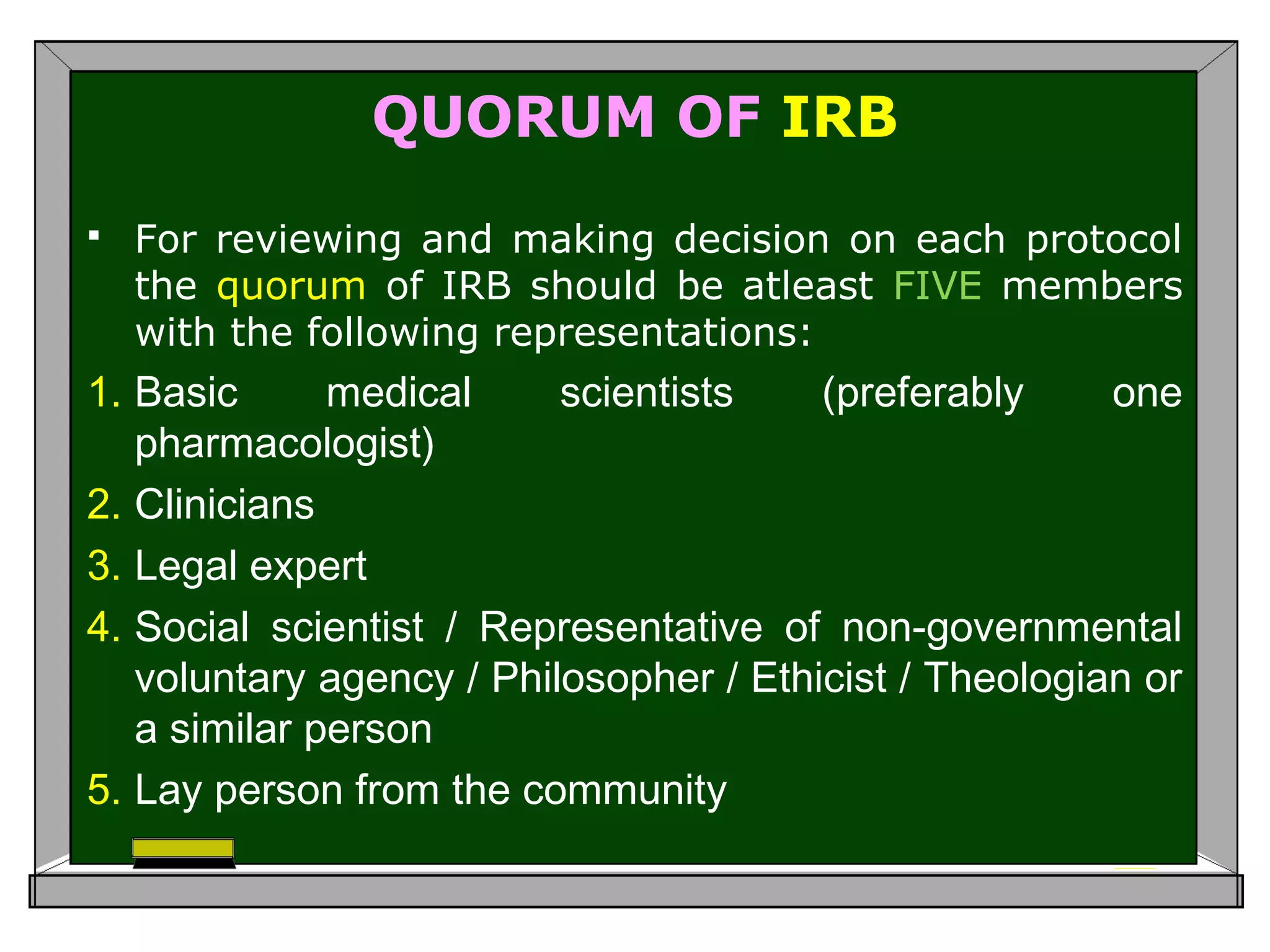 QUORUM OF IRB
 For reviewing and making decision on each protocol
the quorum of IRB should be atleast FIVE members
with the following representations:
1. Basic medical scientists (preferably one
pharmacologist)
2. Clinicians
3. Legal expert
4. Social scientist / Representative of non-governmental
voluntary agency / Philosopher / Ethicist / Theologian or
a similar person
5. Lay person from the community
 