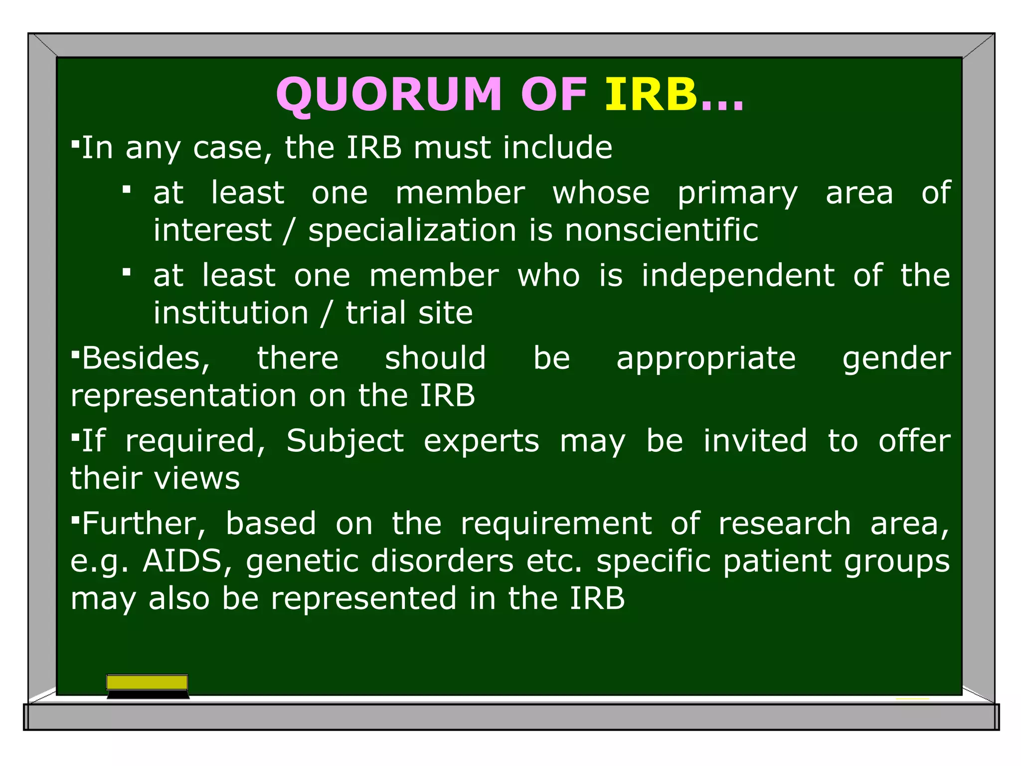 QUORUM OF IRB…
In any case, the IRB must include
 at least one member whose primary area of
interest / specialization is nonscientific
 at least one member who is independent of the
institution / trial site
Besides, there should be appropriate gender
representation on the IRB
If required, Subject experts may be invited to offer
their views
Further, based on the requirement of research area,
e.g. AIDS, genetic disorders etc. specific patient groups
may also be represented in the IRB
 