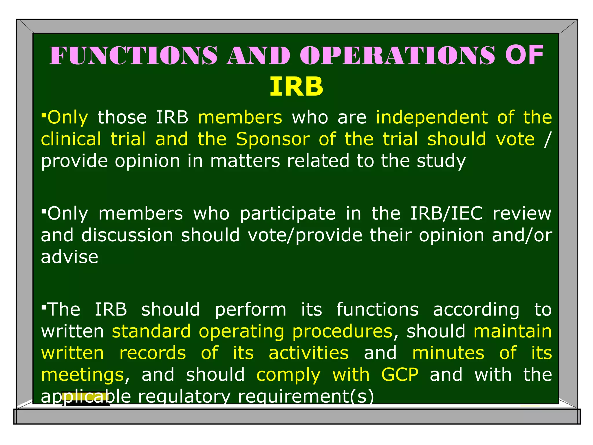 FUNCTIONS AND OPERATIONS OF
IRB
Only those IRB members who are independent of the
clinical trial and the Sponsor of the trial should vote /
provide opinion in matters related to the study
Only members who participate in the IRB/IEC review
and discussion should vote/provide their opinion and/or
advise
The IRB should perform its functions according to
written standard operating procedures, should maintain
written records of its activities and minutes of its
meetings, and should comply with GCP and with the
applicable regulatory requirement(s)
 