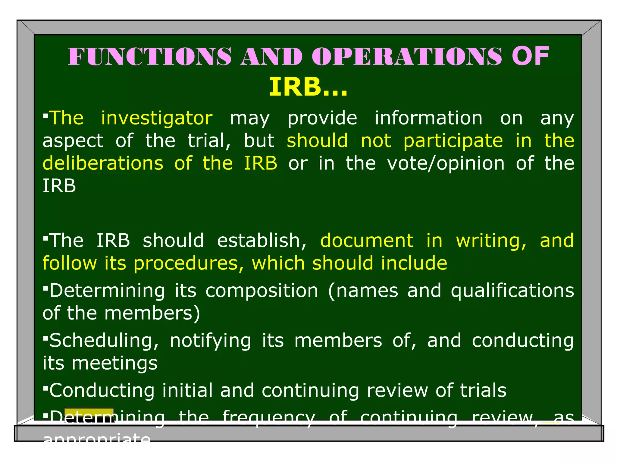 FUNCTIONS AND OPERATIONS OF
IRB…
The investigator may provide information on any
aspect of the trial, but should not participate in the
deliberations of the IRB or in the vote/opinion of the
IRB
The IRB should establish, document in writing, and
follow its procedures, which should include
Determining its composition (names and qualifications
of the members)
Scheduling, notifying its members of, and conducting
its meetings
Conducting initial and continuing review of trials
Determining the frequency of continuing review, as
appropriate
 