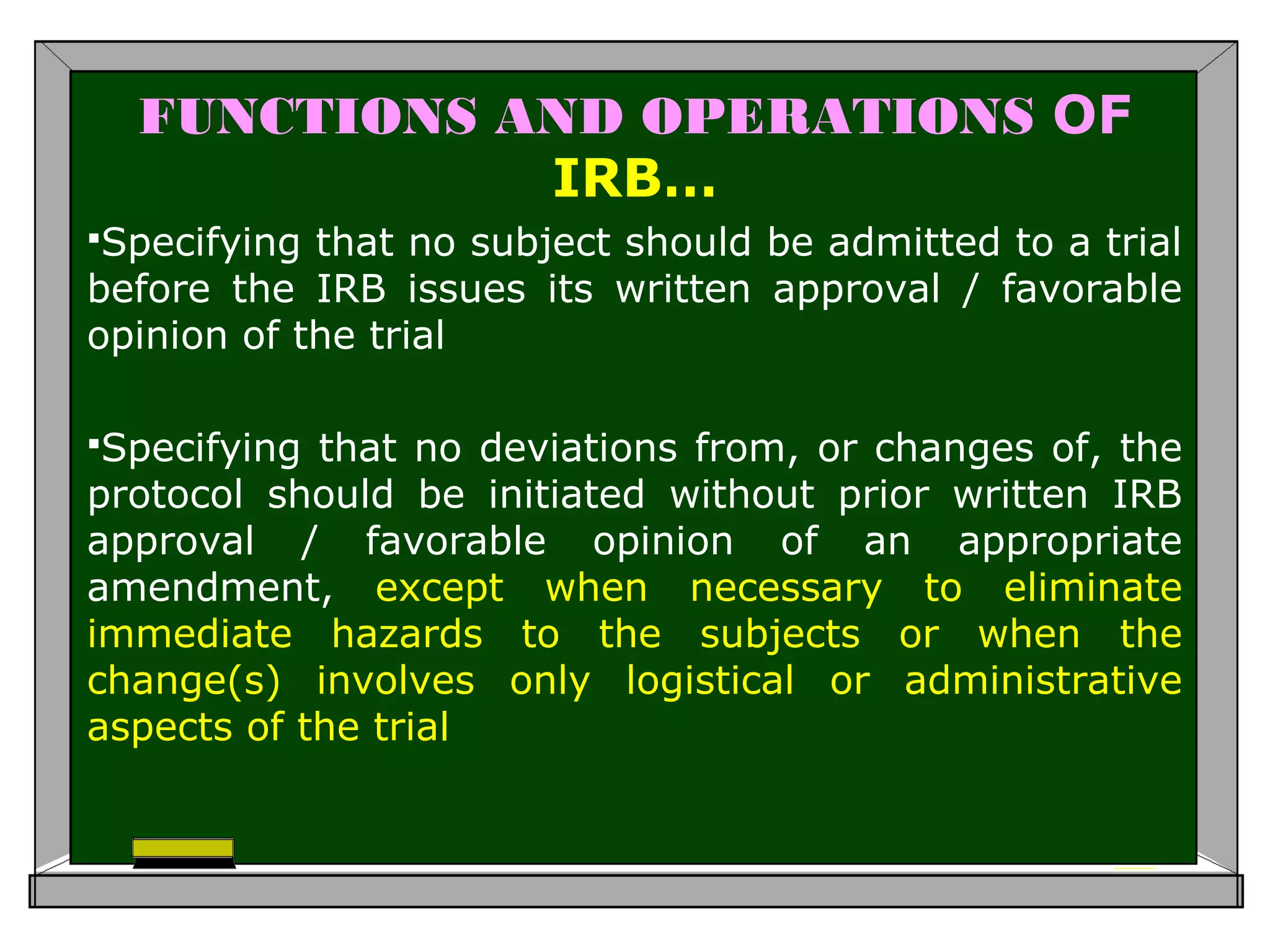 FUNCTIONS AND OPERATIONS OF
IRB…
Specifying that no subject should be admitted to a trial
before the IRB issues its written approval / favorable
opinion of the trial
Specifying that no deviations from, or changes of, the
protocol should be initiated without prior written IRB
approval / favorable opinion of an appropriate
amendment, except when necessary to eliminate
immediate hazards to the subjects or when the
change(s) involves only logistical or administrative
aspects of the trial
 