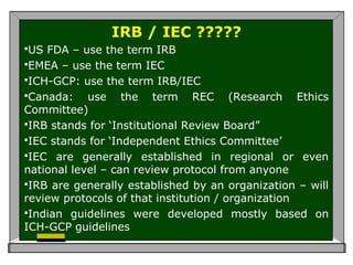 IRB / IEC ?????
US FDA – use the term IRB
EMEA – use the term IEC
ICH-GCP: use the term IRB/IEC
Canada: use the term REC (Research Ethics
Committee)
IRB stands for ‘Institutional Review Board”
IEC stands for ‘Independent Ethics Committee’
IEC are generally established in regional or even
national level – can review protocol from anyone
IRB are generally established by an organization – will
review protocols of that institution / organization
Indian guidelines were developed mostly based on
ICH-GCP guidelines
 