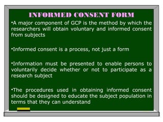 INFORMED CONSENT FORM
A major component of GCP is the method by which the
researchers will obtain voluntary and informed consent
from subjects
Informed consent is a process, not just a form
Information must be presented to enable persons to
voluntarily decide whether or not to participate as a
research subject
The procedures used in obtaining informed consent
should be designed to educate the subject population in
terms that they can understand
 