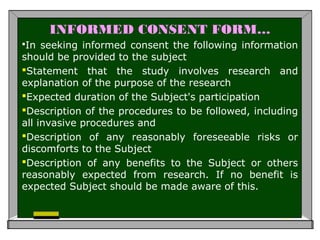 INFORMED CONSENT FORM…
In seeking informed consent the following information
should be provided to the subject
Statement that the study involves research and
explanation of the purpose of the research
Expected duration of the Subject's participation
Description of the procedures to be followed, including
all invasive procedures and
Description of any reasonably foreseeable risks or
discomforts to the Subject
Description of any benefits to the Subject or others
reasonably expected from research. If no benefit is
expected Subject should be made aware of this.
 