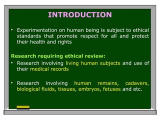 INTRODUCTION
 Experimentation on human being is subject to ethical
standards that promote respect for all and protect
their health and rights
Research requiring ethical review:
 Research involving living human subjects and use of
their medical records
 Research involving human remains, cadavers,
biological fluids, tissues, embryos, fetuses and etc.
 