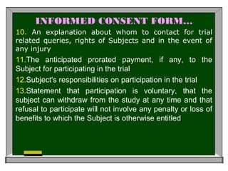 INFORMED CONSENT FORM…
10. An explanation about whom to contact for trial
related queries, rights of Subjects and in the event of
any injury
11.The anticipated prorated payment, if any, to the
Subject for participating in the trial
12.Subject's responsibilities on participation in the trial
13.Statement that participation is voluntary, that the
subject can withdraw from the study at any time and that
refusal to participate will not involve any penalty or loss of
benefits to which the Subject is otherwise entitled
 