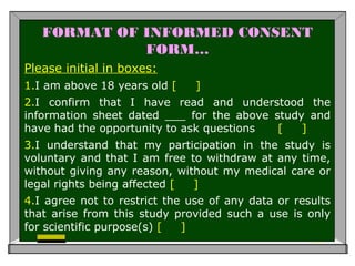 FORMAT OF INFORMED CONSENT
FORM…
Please initial in boxes:
1.I am above 18 years old [ ]
2.I confirm that I have read and understood the
information sheet dated ___ for the above study and
have had the opportunity to ask questions [ ]
3.I understand that my participation in the study is
voluntary and that I am free to withdraw at any time,
without giving any reason, without my medical care or
legal rights being affected [ ]
4.I agree not to restrict the use of any data or results
that arise from this study provided such a use is only
for scientific purpose(s) [ ]
 