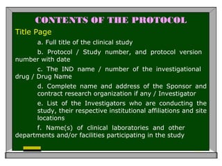 CONTENTS OF THE PROTOCOL
Title Page
a. Full title of the clinical study
b. Protocol / Study number, and protocol version
number with date
c. The IND name / number of the investigational
drug / Drug Name
d. Complete name and address of the Sponsor and
contract research organization if any / Investigator
e. List of the Investigators who are conducting the
study, their respective institutional affiliations and site
locations
f. Name(s) of clinical laboratories and other
departments and/or facilities participating in the study
 