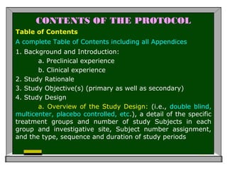 CONTENTS OF THE PROTOCOL
Table of Contents
A complete Table of Contents including all Appendices
1. Background and Introduction:
a. Preclinical experience
b. Clinical experience
2. Study Rationale
3. Study Objective(s) (primary as well as secondary)
4. Study Design
a. Overview of the Study Design: (i.e., double blind,
multicenter, placebo controlled, etc.), a detail of the specific
treatment groups and number of study Subjects in each
group and investigative site, Subject number assignment,
and the type, sequence and duration of study periods
 