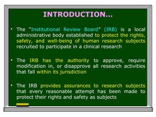 INTRODUCTION…
 The “Institutional Review Board” (IRB) is a local
administrative body established to protect the rights,
safety, and well-being of human research subjects
recruited to participate in a clinical research
 The IRB has the authority to approve, require
modification in, or disapprove all research activities
that fall within its jurisdiction
 The IRB provides assurances to research subjects
that every reasonable attempt has been made to
protect their rights and safety as subjects
 