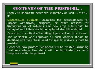 CONTENTS OF THE PROTOCOL…
Each visit should be described separately as Visit 1, Visit 2,
etc.
Discontinued Subjects: Describes the circumstances for
Subject withdrawal, dropouts, or other reasons for
discontinuation of subjects and how drop outs would be
managed and if they would be replaced should be stated
Describe the method of handling of protocol waivers, if any
The person(s) who approves all such waivers should be
identified and the criteria used for specific waivers should be
provided
Describes how protocol violations will be treated, including
conditions where the study will be terminated for non-
compliance with the protocol
 