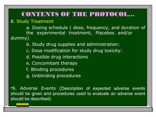 CONTENTS OF THE PROTOCOL…
8. Study Treatment
a. Dosing schedule ( dose, frequency, and duration of
the experimental treatment, Placebos and/or
dummy)
b. Study drug supplies and administration:
c. Dose modification for study drug toxicity:
d. Possible drug interactions
e. Concomitant therapy
f. Blinding procedures
g. Unblinding procedures
9. Adverse Events (Description of expected adverse events
should be given and procedures used to evaluate an adverse event
should be described)
 