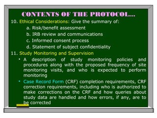 CONTENTS OF THE PROTOCOL…
10. Ethical Considerations: Give the summary of:
a. Risk/benefit assessment
b. IRB review and communications
c. Informed consent process
d. Statement of subject confidentiality
11. Study Monitoring and Supervision
 A description of study monitoring policies and
procedures along with the proposed frequency of site
monitoring visits, and who is expected to perform
monitoring
 Case Record Form (CRF) completion requirements, CRF
correction requirements, including who is authorized to
make corrections on the CRF and how queries about
study data are handled and how errors, if any, are to
be corrected
 