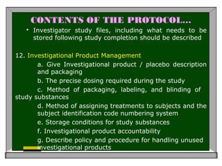 CONTENTS OF THE PROTOCOL…
 Investigator study files, including what needs to be
stored following study completion should be described
12. Investigational Product Management
a. Give Investigational product / placebo description
and packaging
b. The precise dosing required during the study
c. Method of packaging, labeling, and blinding of
study substances
d. Method of assigning treatments to subjects and the
subject identification code numbering system
e. Storage conditions for study substances
f. Investigational product accountability
g. Describe policy and procedure for handling unused
investigational products
 