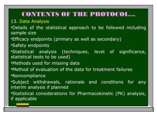 CONTENTS OF THE PROTOCOL…
13. Data Analysis
Details of the statistical approach to be followed including
sample size
Efficacy endpoints (primary as well as secondary)
Safety endpoints
Statistical analysis (techniques, level of significance,
statistical tests to be used)
Methods used for missing data
Method of evaluation of the data for treatment failures
Noncompliance
Subject withdrawals, rationale and conditions for any
interim analysis if planned
Statistical considerations for Pharmacokinetic (PK) analysis,
if applicable
 