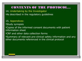CONTENTS OF THE PROTOCOL…
14. Undertaking by the Investigator
As described in the regulatory guidelines
15. Appendices:
Study synopsis
Copies of the informed consent documents with patient
information sheet
CRF and other data collection forms
Summary of relevant pre-clinical safety information and any
other documents referenced in the clinical protocol
 