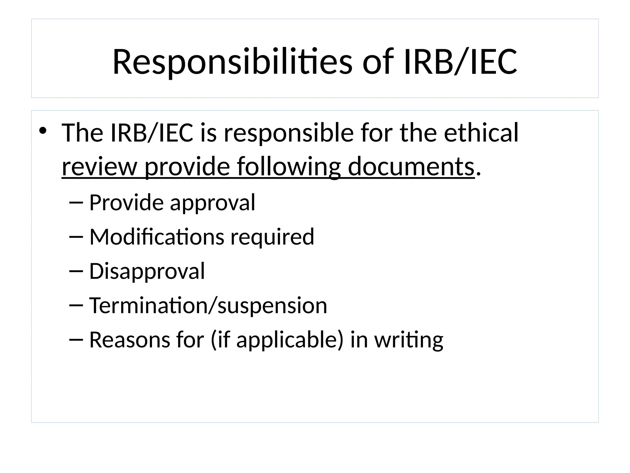 Responsibilities of IRB/IEC
• The IRB/IEC is responsible for the ethical
review provide following documents.
– Provide approval
– Modifications required
– Disapproval
– Termination/suspension
– Reasons for (if applicable) in writing
 