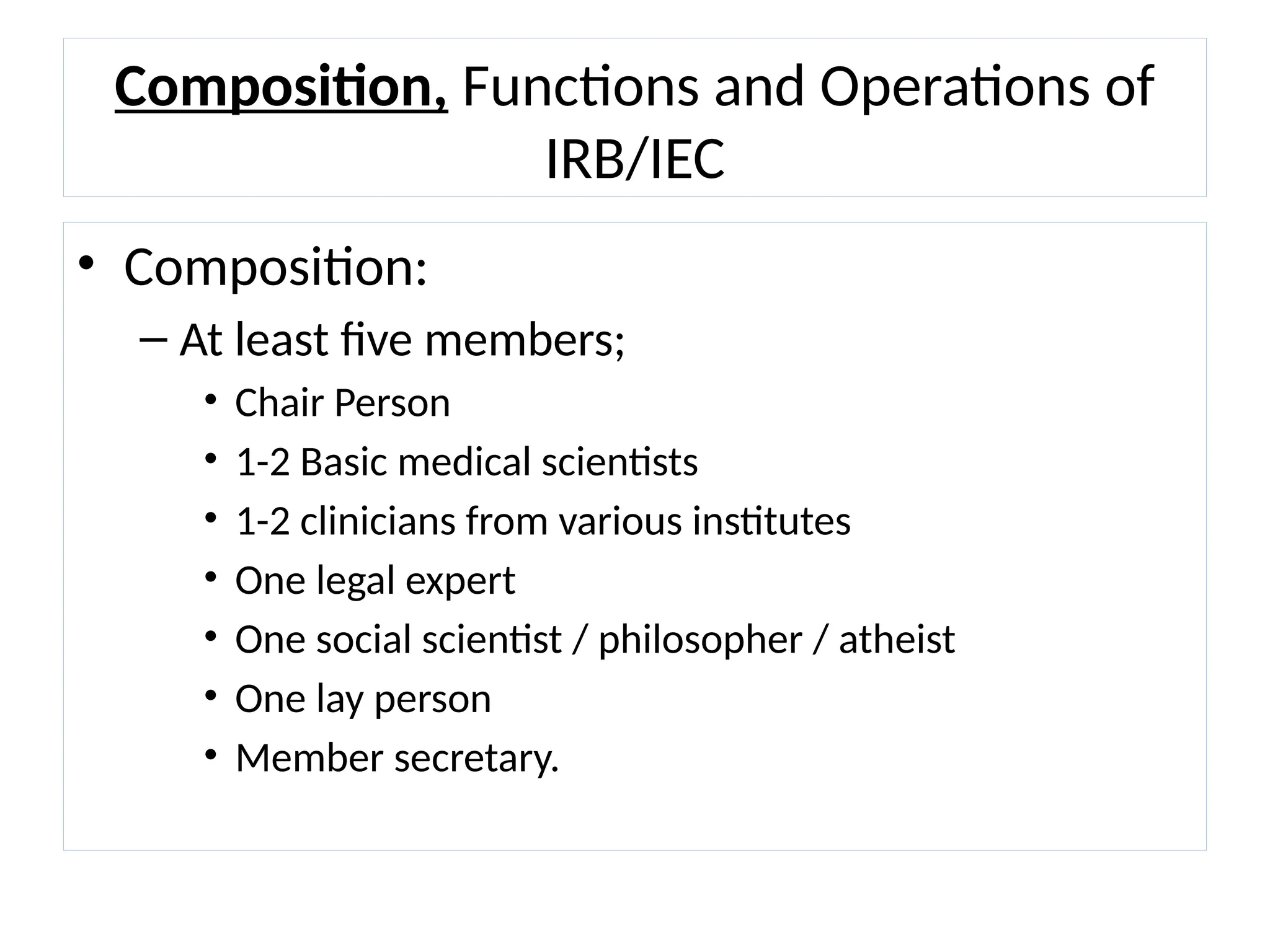 Composition, Functions and Operations of
IRB/IEC
• Composition:
– At least five members;
• Chair Person
• 1-2 Basic medical scientists
• 1-2 clinicians from various institutes
• One legal expert
• One social scientist / philosopher / atheist
• One lay person
• Member secretary.
 