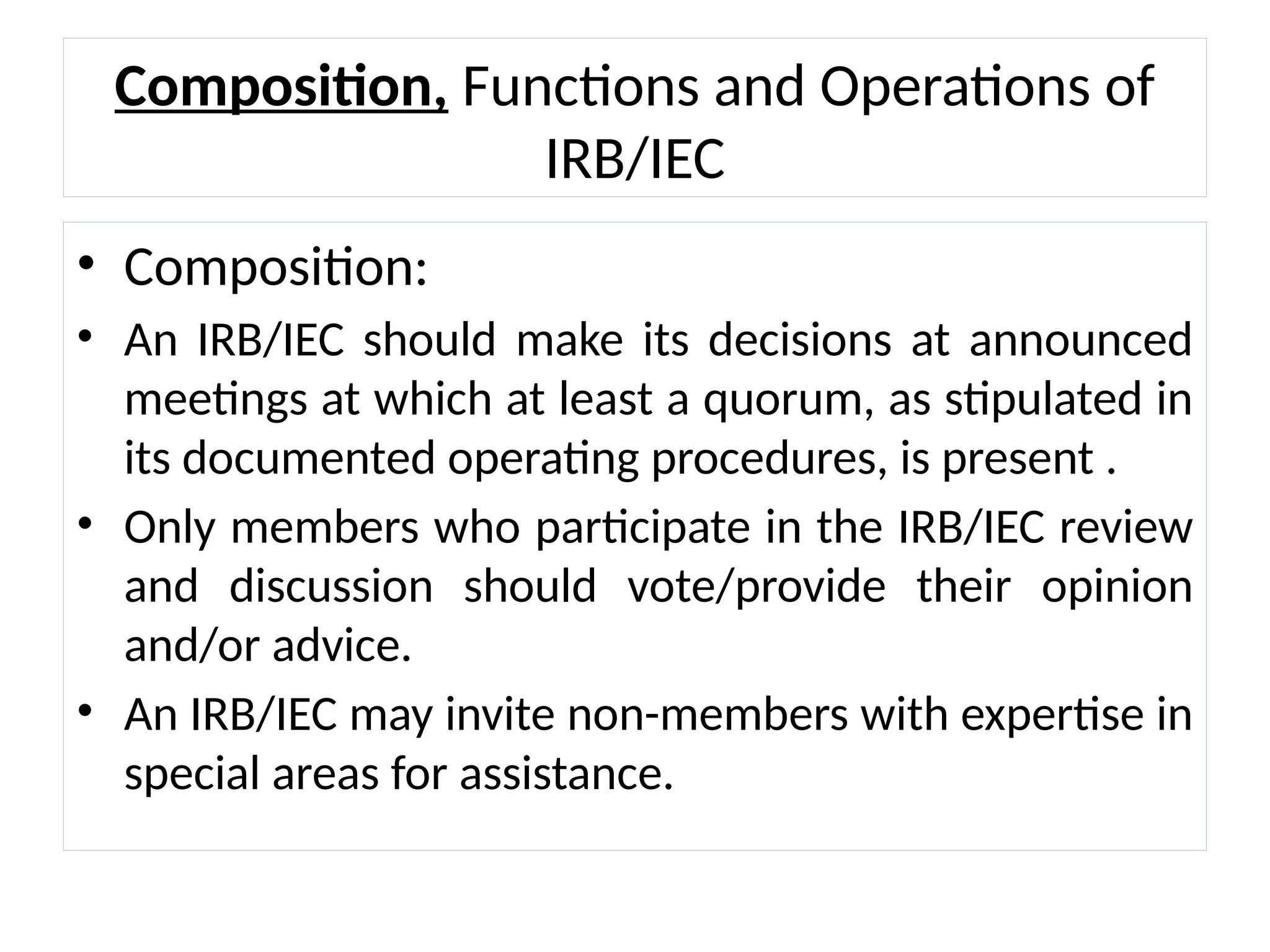 Composition, Functions and Operations of
IRB/IEC
• Composition:
• An IRB/IEC should make its decisions at announced
meetings at which at least a quorum, as stipulated in
its documented operating procedures, is present .
• Only members who participate in the IRB/IEC review
and discussion should vote/provide their opinion
and/or advice.
• An IRB/IEC may invite non-members with expertise in
special areas for assistance.
 