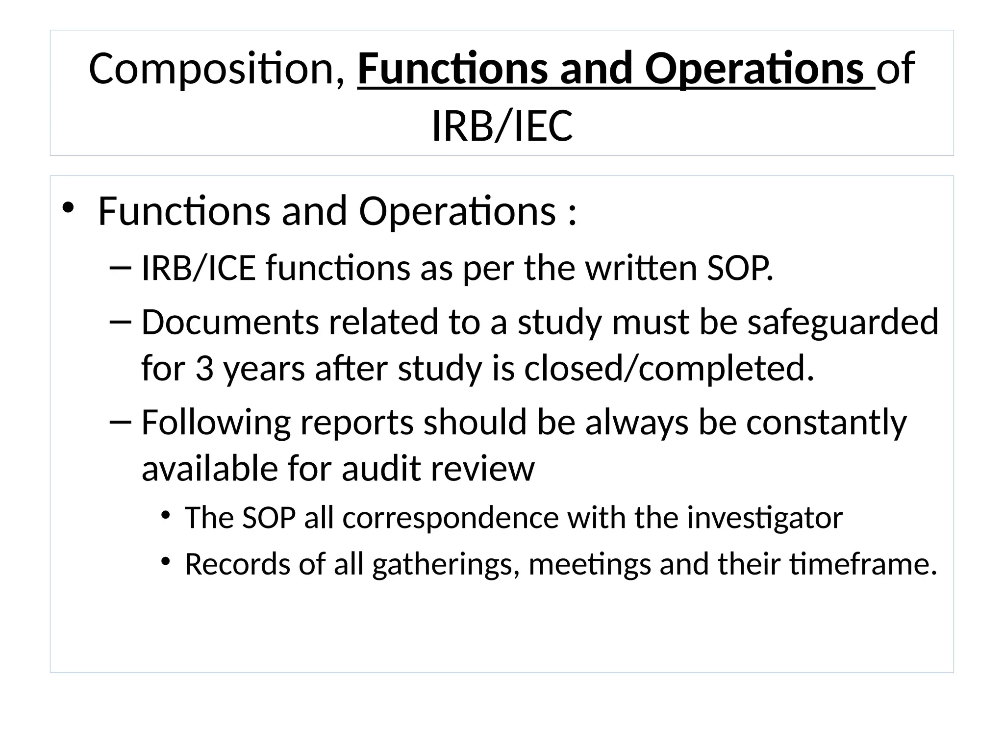 Composition, Functions and Operations of
IRB/IEC
• Functions and Operations :
– IRB/ICE functions as per the written SOP.
– Documents related to a study must be safeguarded
for 3 years after study is closed/completed.
– Following reports should be always be constantly
available for audit review
• The SOP all correspondence with the investigator
• Records of all gatherings, meetings and their timeframe.
 