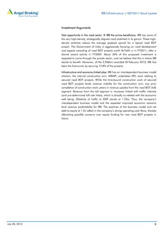 IRB Infrastructure |1QFY2011 Result Update



                Investment Arguments

                Vast opportunity in the road sector       IRB the prime beneficiary: IRB has some of
                the very high-density, strategically aligned road stretched in its gamut. These high-
                density stretches reduce the average payback period for a typical road BOT
                project. The Government of India is aggressively focusing on road development
                and expects awarding of road BOT projects worth Rs1lakh cr in FY2011, after a
                dismal award activity in FY2009. About 34% of this proposed investment is
                expected to come through the private sector, and we believe that this is where IRB
                stands to benefit. Moreover, of the 2,986km awarded till February 2010, IRB has
                been the forerunner by securing 12.8% of the projects.

                Infrastructure and economy-linked play: IRB has an interdependent business model
                wherein, the internal construction arm, MRMPL undertakes EPC work relating to
                secured road BOT projects. While the time-bound construction work of secured
                road BOT projects lends revenue visibility for the construction arm, any prior
                completion of construction work ushers in revenue upsides from the road BOT (toll)
                segment. Revenue from the toll segment is moreover linked with traffic intensity
                (and pre-determined toll rate hikes), which is directly co-related with the economic
                well being. (Elasticity of traffic to GDP stands at 1.25x). Thus, the company’s
                interdependent business model and the expected improved economic scenario
                lend revenue predictability for IRB. The positives of the business model and net
                debt to equity at 1.2x reflect in the company’s strong operating cash flows, thereby
                alleviating possible concerns over equity funding for new road BOT projects in
                future.




July 28, 2010                                                                                      8
 