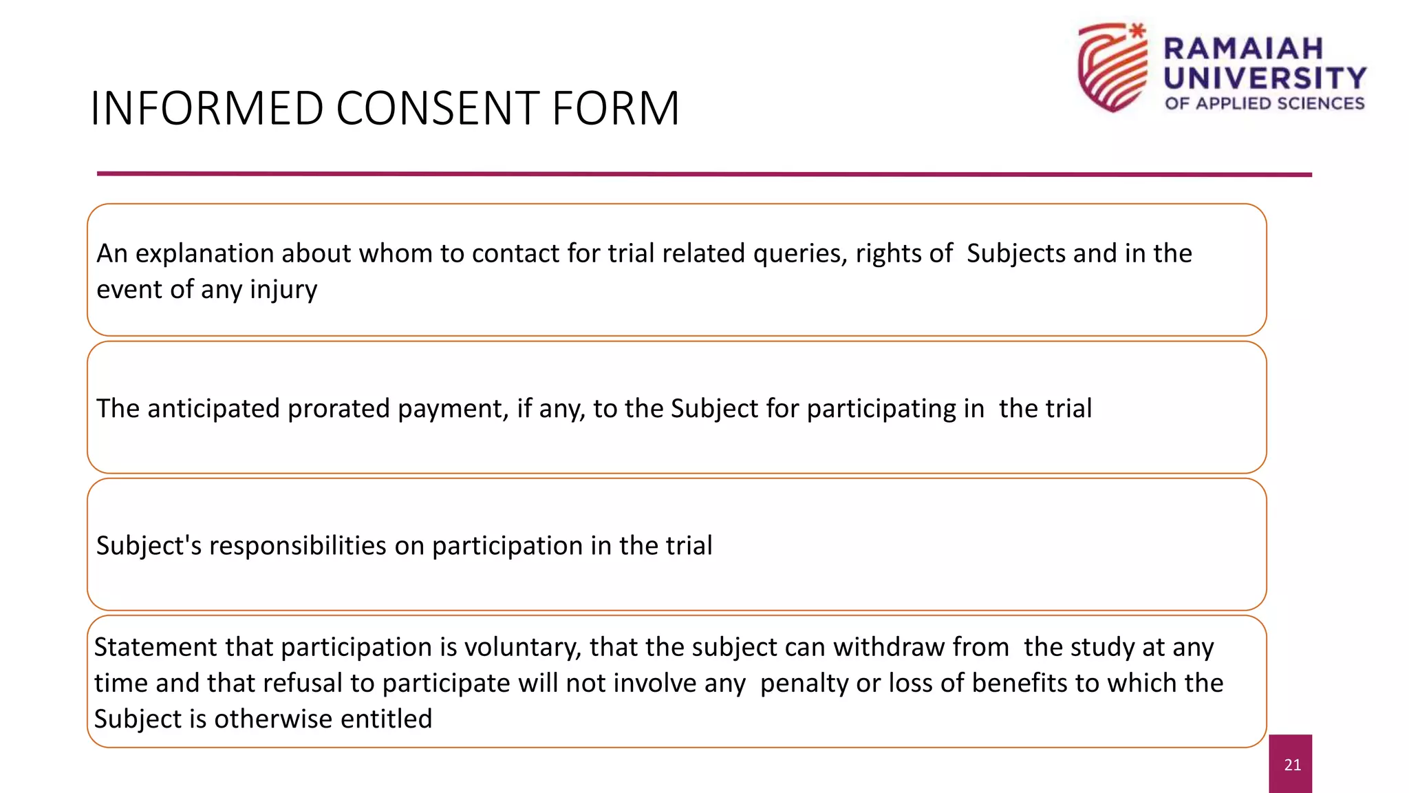 21
21
INFORMED CONSENT FORM
An explanation about whom to contact for trial related queries, rights of Subjects and in the
event of any injury
The anticipated prorated payment, if any, to the Subject for participating in the trial
Subject's responsibilities on participation in the trial
Statement that participation is voluntary, that the subject can withdraw from the study at any
time and that refusal to participate will not involve any penalty or loss of benefits to which the
Subject is otherwise entitled
 