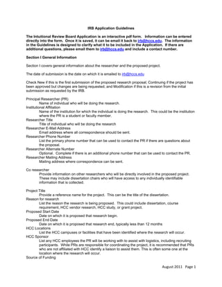 IRB Application Guidelines
The Intuitional Review Board Application is an interactive pdf form. Information can be entered
directly into the form. Once it is saved, it can be email it back to irb@hccs.edu. The information
in the Guidelines is designed to clarify what it to be included in the Application. If there are
additional questions, please email them to irb@hccs.edu and include a contact number.
Section I General Information
Section I covers general information about the researcher and the proposed project.
The date of submission is the date on which it is emailed to irb@hccs.edu
HU

U

Check New if this is the first submission of the proposed research proposal; Continuing if the project has
been approved but changes are being requested; and Modification if this is a revision from the initial
submission as requested by the IRB.
Principal Researcher (PR)
Name of individual who will be doing the research.
Institutional Affiliation
Name of the institution for which the individual is doing the research. This could be the institution
where the PR is a student or faculty member.
Researcher Title
Title of individual who will be doing the research
Researcher E-Mail Address
Email address where all correspondence should be sent.
Researcher Phone Number
List the primary phone number that can be used to contact the PR if there are questions about
the proposal.
Researcher Alternate Number
Optional. Complete if there is an additional phone number that can be used to contact the PR.
Researcher Mailing Address
Mailing address where correspondence can be sent.
Co researcher
Provide information on other researchers who will be directly involved in the proposed project.
These may include dissertation chairs who will have access to any individually identifiable
information that is collected.
Project Title
Provide a reference name for the project. This can be the title of the dissertation.
Reason for research
List the reason the research is being proposed. This could include dissertation, course
requirement, HCC vendor research, HCC study, or grant project.
Proposed Start Date
Date on which it is proposed that research begin.
Proposed End Date
Date on which it is proposed that research end, typically less than 12 months
HCC Locations
List the HCC campuses or facilities that have been identified where the research will occur.
HCC Sponsor
List any HCC employees the PR will be working with to assist with logistics, including recruiting
participants. While PRs are responsible for coordinating the project, it is recommended that PRs
who are not affiliated with HCC identify a liaison to assist them. This is often some one at the
location where the research will occur.
Source of Funding

August 2011   Page 1 
 

 