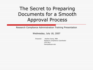 The Secret to Preparing Documents for a Smooth Approval Process Research Compliance Administration Training Presentation Wednesday, July 18, 2007 Presenter:	Heather Kemp, MBA 				   Research Compliance Coordinator 				   278-7812 			  	   hkemp@iupui.edu 