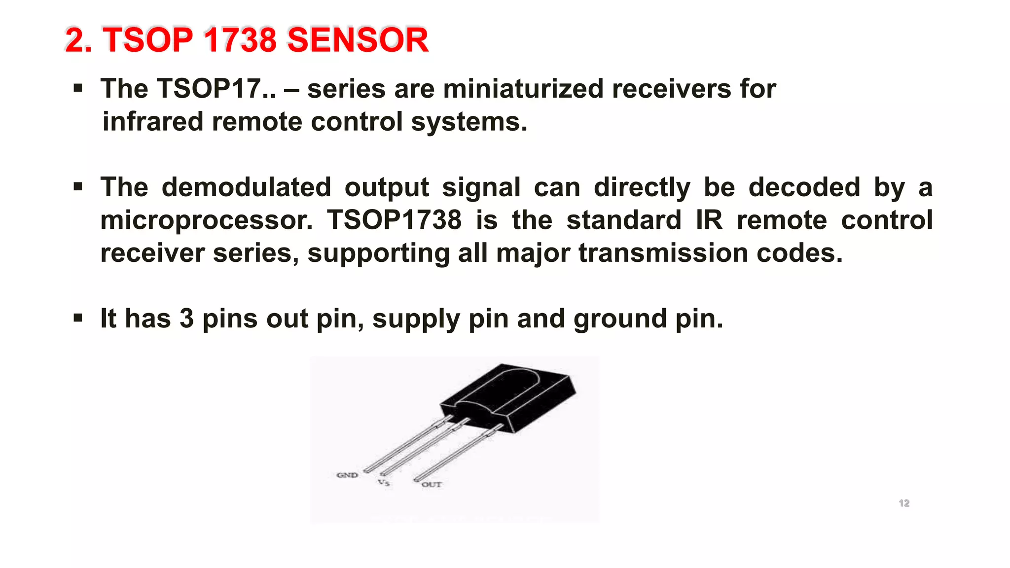 2. TSOP 1738 SENSOR
 The TSOP17.. – series are miniaturized receivers for
infrared remote control systems.
 The demodulated output signal can directly be decoded by a
microprocessor. TSOP1738 is the standard IR remote control
receiver series, supporting all major transmission codes.
 It has 3 pins out pin, supply pin and ground pin.
TSOP 1738 SENSOR
12
 