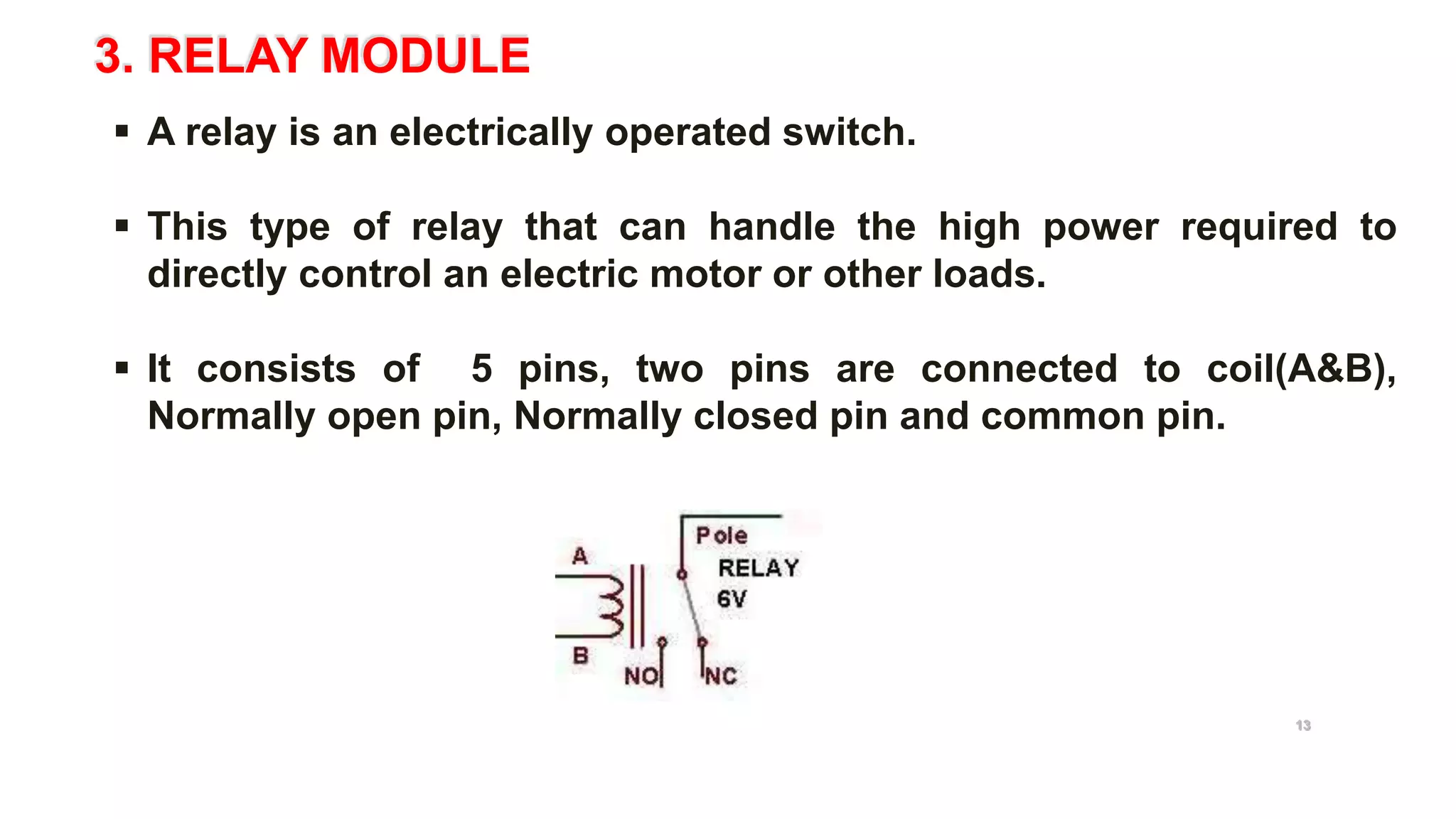 3. RELAY MODULE
 A relay is an electrically operated switch.
 This type of relay that can handle the high power required to
directly control an electric motor or other loads.
 It consists of 5 pins, two pins are connected to coil(A&B),
Normally open pin, Normally closed pin and common pin.
5V Relay
13
 