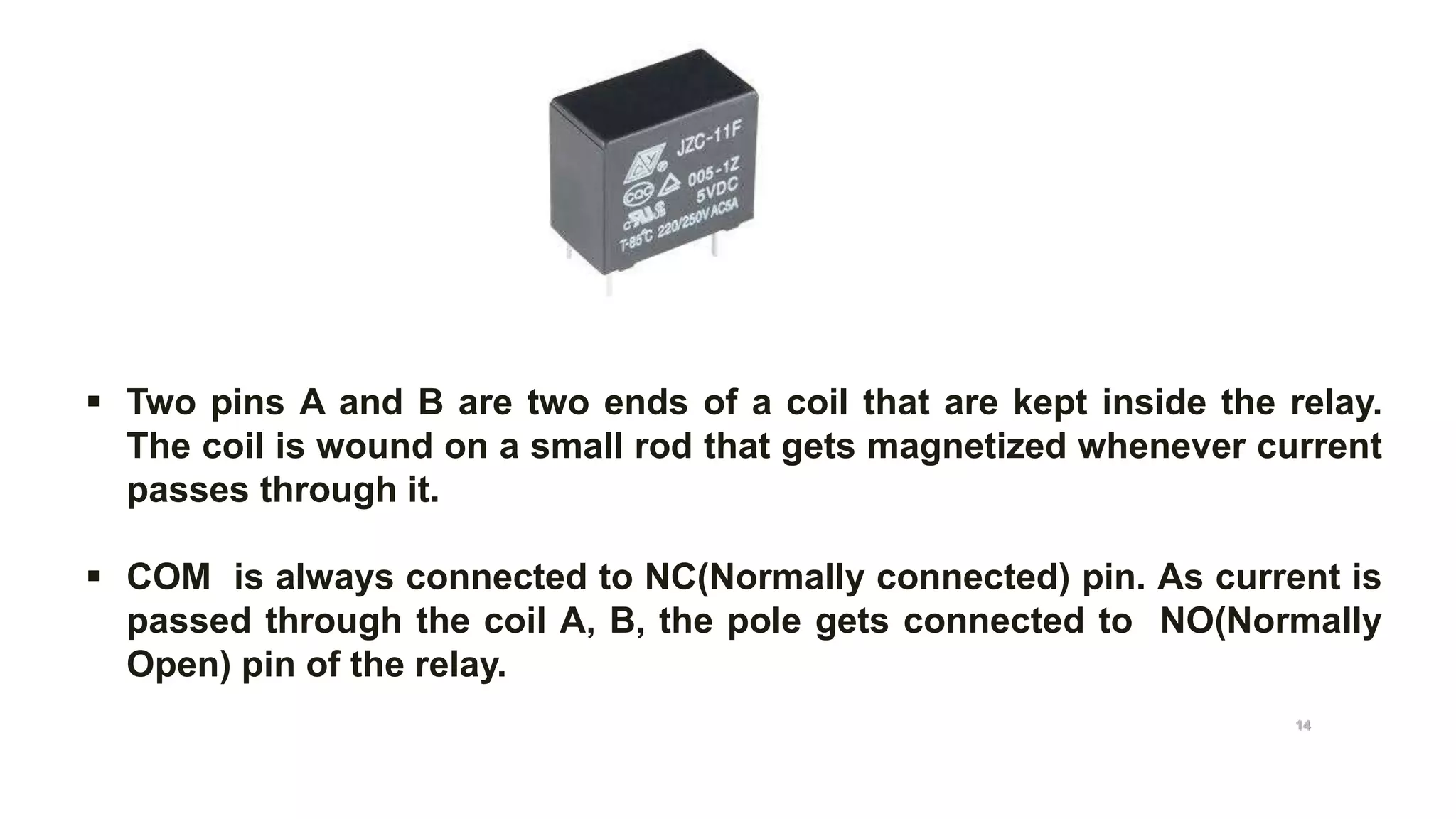  Two pins A and B are two ends of a coil that are kept inside the relay.
The coil is wound on a small rod that gets magnetized whenever current
passes through it.
 COM is always connected to NC(Normally connected) pin. As current is
passed through the coil A, B, the pole gets connected to NO(Normally
Open) pin of the relay.
Relay pin diagram
14
 