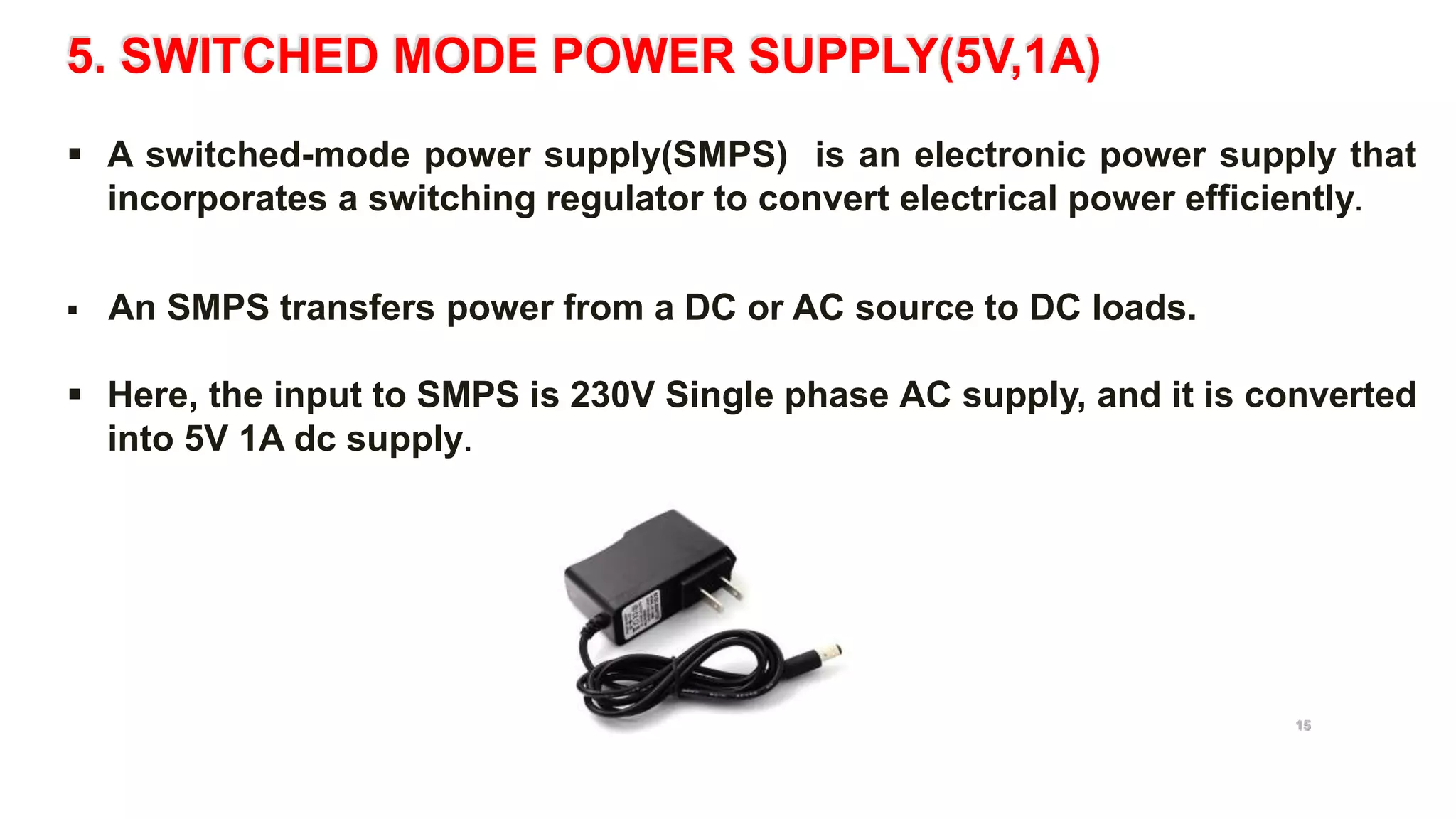 5. SWITCHED MODE POWER SUPPLY(5V,1A)
 A switched-mode power supply(SMPS) is an electronic power supply that
incorporates a switching regulator to convert electrical power efficiently.
 An SMPS transfers power from a DC or AC source to DC loads.
 Here, the input to SMPS is 230V Single phase AC supply, and it is converted
into 5V 1A dc supply.
5V 1A switched mode power supply
15
 