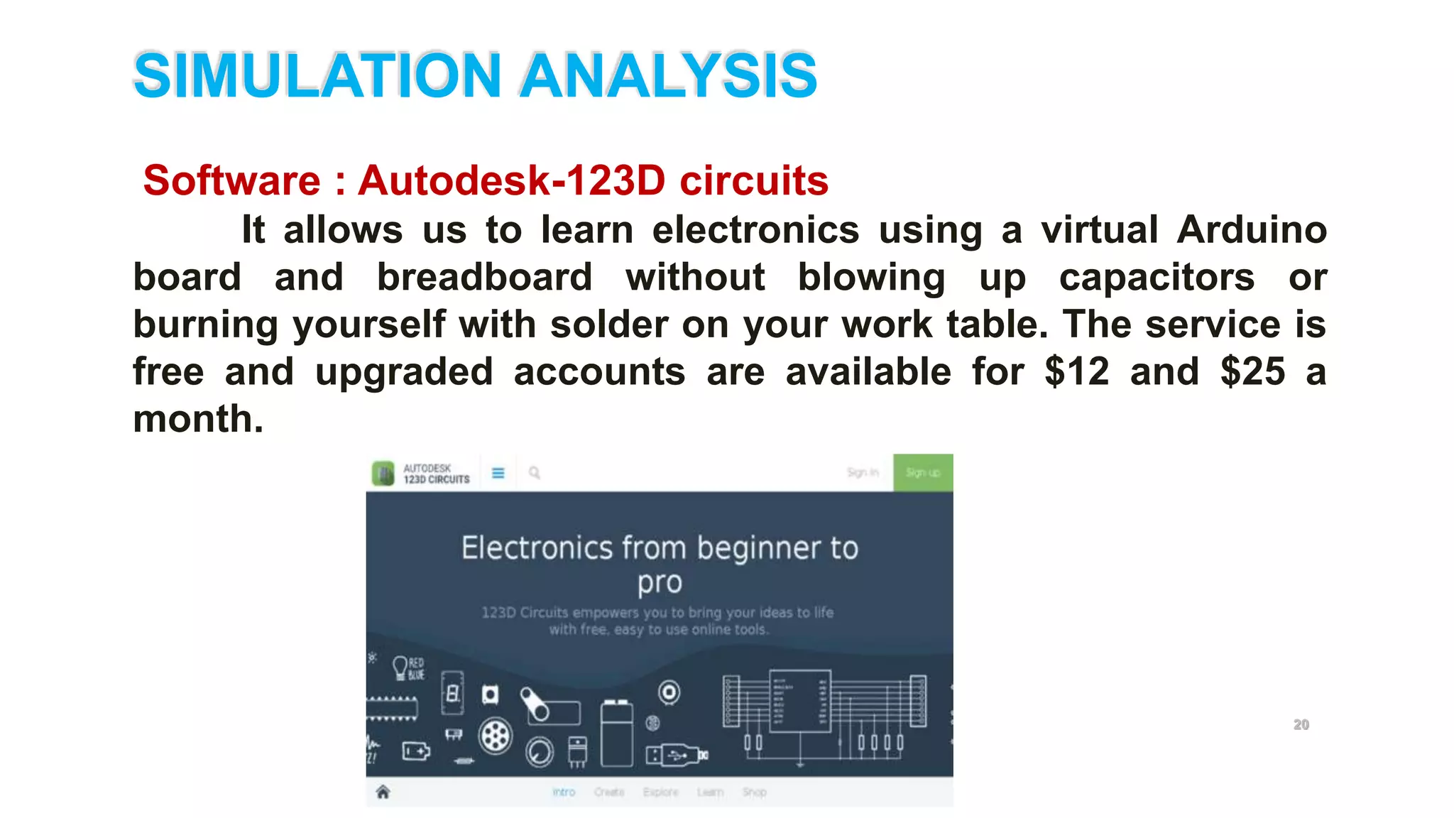 20
SIMULATION ANALYSIS
Software : Autodesk-123D circuits
It allows us to learn electronics using a virtual Arduino
board and breadboard without blowing up capacitors or
burning yourself with solder on your work table. The service is
free and upgraded accounts are available for $12 and $25 a
month.
 
