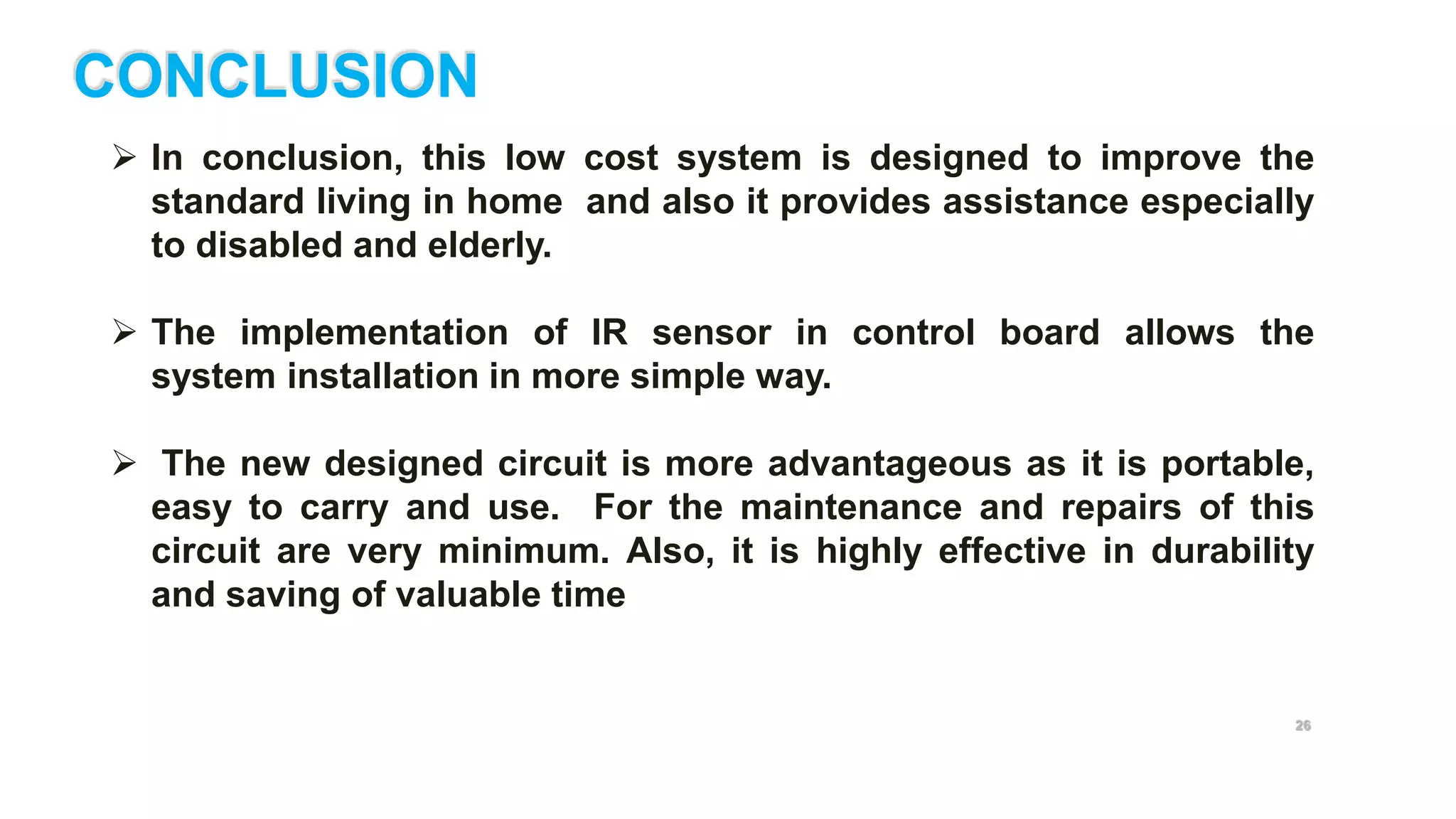 26
CONCLUSION
 In conclusion, this low cost system is designed to improve the
standard living in home and also it provides assistance especially
to disabled and elderly.
 The implementation of IR sensor in control board allows the
system installation in more simple way.
 The new designed circuit is more advantageous as it is portable,
easy to carry and use. For the maintenance and repairs of this
circuit are very minimum. Also, it is highly effective in durability
and saving of valuable time
 